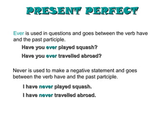PRESENT PERFECT

Ever is used in questions and goes between the verb have
and the past participle.
   Have you ever played squash?
   Have you ever travelled abroad?

Never is used to make a negative statement and goes
between the verb have and the past partciple.
    I have never played squash.
    I have never travelled abroad.
 