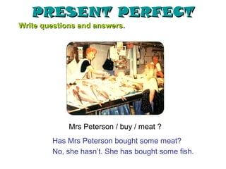 PRESENT PERFECT
Write questions and answers.




             Mrs Peterson / buy / meat ?
        Has Mrs Peterson bought some meat?
        No, she hasn’t. She has bought some fish.
 