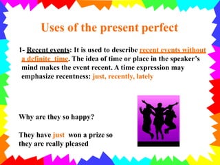 1- Recent events: It is used to describe recent events without
a definite time. The idea of time or place in the speaker’s
mind makes the event recent. A time expression may
emphasize recentness: just, recently, lately
Uses of the present perfect
Why are they so happy?
They have just won a prize so
they are really pleased
 
