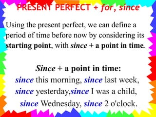 PRESENT PERFECT + for, since
Using the present perfect, we can define a
period of time before now by considering its
starting point, with since + a point in time.
Since + a point in time:
since this morning, since last week,
since yesterday,since I was a child,
since Wednesday, since 2 o'clock.
 