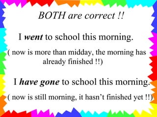 BOTH are correct !!
I went to school this morning.
( now is more than midday, the morning has
already finished !!)
I have gone to school this morning.
( now is still morning, it hasn’t finished yet !!)
 
