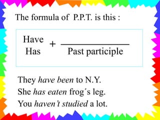 The formula of P.P.T. is this :
Have
+
Has Past participle
They have been to N.Y.
She has eaten frog´s leg.
You haven’t studied a lot.
 