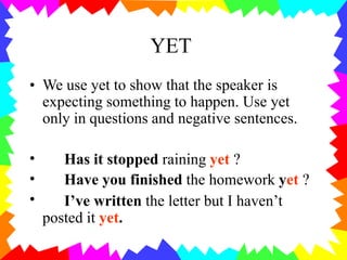 YET
• We use yet to show that the speaker is
expecting something to happen. Use yet
only in questions and negative sentences.
•
•
•
Has it stopped raining yet ?
Have you finished the homework yet ?
I’ve written the letter but I haven’t
posted it yet.
 