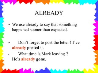 ALREADY
• We use already to say that something
happened sooner than expected.
• Don’t forget to post the letter ! I’ve
already posted it.
• What time is Mark leaving ?
He’s already gone.
 