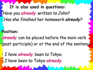 It is also used in questions:
•Have you already written to John?
• Has she finished her homework already?
Position:
already can be placed before the main verb
(past participle) or at the end of the sentence:
• I have already been to Tokyo.
• I have been to Tokyo already.
 