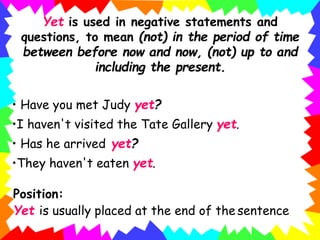 Yet is used in negative statements and
questions, to mean (not) in the period of time
between before now and now, (not) up to and
including the present.
• Have you met Judy yet?
•I haven't visited the Tate Gallery yet.
• Has he arrived yet?
•They haven't eaten yet.
Position:
Yet is usually placed at the end of the sentence
 