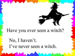 Have you ever seen a witch?
No, I haven’t.
I’ve never seen a witch.
 