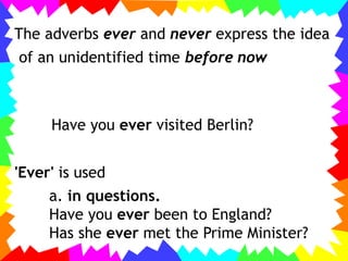 The adverbs ever and never express the idea
of an unidentified time before now
Have you ever visited Berlin?
'Ever' is used
a. in questions.
Have you ever been to England?
Has she ever met the Prime Minister?
 