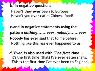 b. in negative questions
Haven't they ever been to Europe?
Haven't you ever eaten Chinese food?
c.and in negative statements using the
pattern nothing.......ever, nobody.......ever
Nobody has ever said that to me before.
Nothing like this has ever happened to us.
d.'Ever' is also used with 'The first time....
It's the first time (that) I've ever eaten snails.
This is the first time I've ever been to England.
 