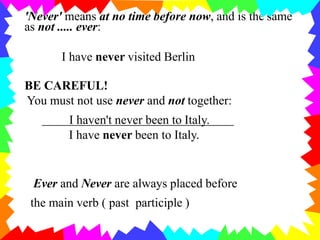 'Never' means at no time before now, and is the same
as not ..... ever:
I have never visited Berlin
BE CAREFUL!
You must not use never and not together:
I haven't never been to Italy.
I have never been to Italy.
Ever and Never are always placed before
the main verb ( past participle )
 