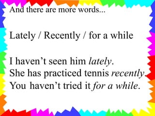 And there are more words...
Lately / Recently / for a while
I haven’t seen him lately.
She has practiced tennis recently.
You haven’t tried it for a while.
 