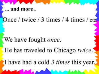 ... and more ,
Once / twice / 3 times / 4 times / etc.
We have fought once.
He has traveled to Chicago twice.
I have had a cold 3 times this year.
 