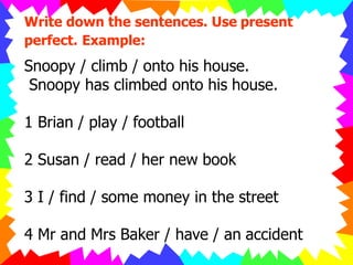 Write down the sentences. Use present
perfect. Example:
Snoopy / climb / onto his house.
Snoopy has climbed onto his house.
1 Brian / play / football
2 Susan / read / her new book
3 I / find / some money in the street
4 Mr and Mrs Baker / have / an accident
 