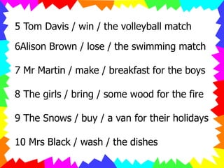 5 Tom Davis / win / the volleyball match
6Alison Brown / lose / the swimming match
7 Mr Martin / make / breakfast for the boys
8 The girls / bring / some wood for the fire
9 The Snows / buy / a van for their holidays
10 Mrs Black / wash / the dishes
 