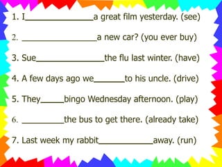 1. I a great film yesterday. (see)
2. a new car? (you ever buy)
3. Sue the flu last winter. (have)
4. A few days ago we to his uncle. (drive)
5. They bingo Wednesday afternoon. (play)
6. the bus to get there. (already take)
7. Last week my rabbit away. (run)
 