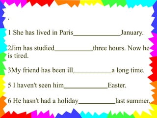 .
1 She has lived in Paris January.
2Jim has studied three hours. Now he
is tired.
3My friend has been ill a long time.
5 I haven't seen him Easter.
6 He hasn't had a holiday last summer.
 