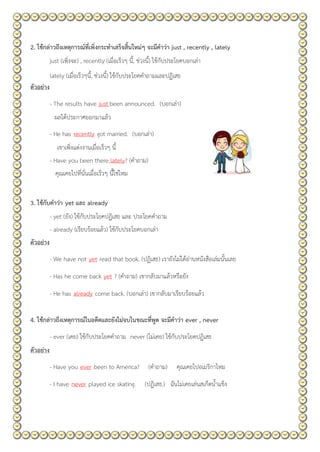2. ใช้กล่าวถึงเหตุการณ์ที่เพิ่งกระทาเสร็จสิ้นใหม่ๆ จะมีคาว่า just , recently , lately
just (เพิ่งจะ) , recently (เมื่อเร็วๆ นี้, ช่วงนี้) ใช้กับประโยคบอกเล่า
lately (เมื่อเร็วๆนี้, ช่วงนี้) ใช้กับประโยคคาถามและปฏิเสธ
ตัวอย่าง
- The results have just been announced. (บอกเล่า)
ผลได้ประกาศออกมาแล้ว
- He has recently got married. (บอกเล่า)
เขาเพิ่งแต่งงานเมื่อเร็วๆ นี้
- Have you been there lately? (คาถาม)
คุณเคยไปที่นั่นเมื่อเร็วๆ นี้ใช่ไหม
3. ใช้กับคาว่า yet และ already
- yet (ยัง) ใช้กับประโยคปฏิเสธ และ ประโยคคาถาม
- already (เรียบร้อยแล้ว) ใช้กับประโยคบอกเล่า
ตัวอย่าง
- We have not yet read that book. (ปฏิเสธ) เรายังไม่ได้อ่านหนังสือเล่มนั้นเลย
- Has he come back yet ? (คาถาม) เขากลับมาแล้วหรือยัง
- He has already come back. (บอกเล่า) เขากลับมาเรียบร้อยแล้ว
4. ใช้กล่าวถึงเหตุการณ์ในอดีตและยังไม่จบในขณะที่พูด จะมีคาว่า ever , never
- ever (เคย) ใช้กับประโยคคาถาม never (ไม่เคย) ใช้กับประโยคปฏิเสธ
ตัวอย่าง
- Have you ever been to America? (คาถาม) คุณเคยไปอเมริกาไหม
- I have never played ice skating. (ปฏิเสธ.) ฉันไม่เคยเล่นสเก็ตน้าแข็ง
 