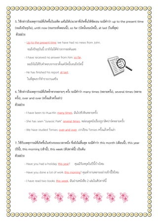 5. ใช้กล่าวถึงเหตุการณ์ที่เกิดขึ้นในอดีต แต่ไม่ได้บ่งเวลาที่เกิดขึ้นให้ชัดเจน จะมีคาว่า up to the present time
(จนถึงปัจจุบัน), until now (จนกระทั่งตอนนี้), so far (บัดนั้นจนบัดนี้), at last (ในที่สุด)
ตัวอย่าง
- Up to the present time we have had no news from John.
จนถึงปัจจุบันนี้ เรายังไม่ได้ข่าวจากจอห์นเลย
- I have received no answer from him so far.
ผมยังไม่ได้รับคาตอบจากเขาตั้งแต่บัดนั้นจนถึงบัดนี้
- He has finished his report at last.
ในที่สุดเขาก็ทารายงานเสร็จ
6. ใช้กล่าวถึงเหตุการณ์ที่เกิดซ้าซากหลายๆ ครั้ง จะมีคาว่า many times (หลายครั้ง), several times (หลาย
ครั้ง), over and over (ครั้งแล้วครั้งเล่า)
ตัวอย่าง
- I have been to Hua-Hin many times. ฉันไปหัวหินหลายครั้ง
- She has seen "Jurassic Park" several times. หล่อนดูหนังเรื่องจูราสิคปาร์คหลายครั้ง
- We have studied Tenses over and over. เราเรียน Tenses ครั้งแล้วครั้งเล่า
7. ใช้กับเหตุการณ์ที่เกิดขึ้นในช่วงระยะเวลาหนึ่ง ซึ่งยังไม่สิ้นสุด จะมีคาว่า this month (เดือนนี้), this year
(ปีนี้), this morning (เช้านี้), this week (สัปดาห์นี้) เป็นต้น
ตัวอย่าง
- Have you had a holiday this year? คุณมีวันหยุดในปีนี้บ้างไหม
- Have you done a lot of work this morning? คุณทางานหลายอย่างเช้านี้ใช่ไหม
- I have read two books this week. ฉันอ่านหนังสือ 2 เล่มในสัปดาห์นี้
 