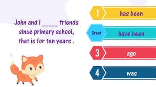 John and I ____ friends
since primary school,
that is for ten years .
has been
have been
ago
was
Great
 