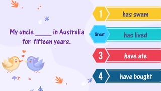 My uncle ____ in Australia
for fifteen years.
has swam
has lived
have ate
have bought
Great
 