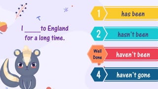 I ____to England
for a long time.
has been
hasn’t been
haven’t been
haven’t gone
Well
Done
 