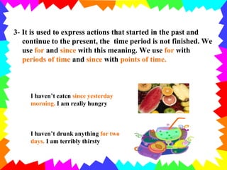 3- It is used to express actions that started in the past and
continue to the present, the time period is not finished. We
use for and since with this meaning. We use for with
periods of time and since with points of time.
I haven’t eaten since yesterday
morning. I am really hungry
I haven’t drunk anything for two
days. I am terribly thirsty
 
