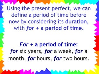 Using the present perfect, we can
define a period of time before
now by considering its duration,
with for + a period of time.
For + a period of time:
for six years, for a week, for a
month, for hours, for two hours.
 