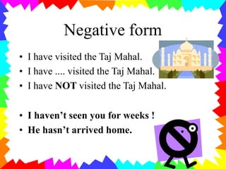 Negative form
• I have visited the Taj Mahal.
• I have .... visited the Taj Mahal.
• I have NOT visited the Taj Mahal.
• I haven’t seen you for weeks !
• He hasn’t arrived home.
 