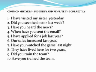 COMMON MISTAKES – INDENTIFY AND REWRITE THE CORRECT LY
1. I have visited my sister yesterday.
2. Did you see the doctor last week?
3. Have you heard the news?
4. When have you sent the email?
5. I have applied for a job last year?
6. Our sales increased last year.
7. Have you watched the game last night.
8. They have lived here for two years.
9. Did you train the team?
10.Have you trained the team.
 