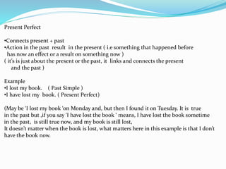 Present Perfect
•Connects present + past
•Action in the past result in the present ( i.e something that happened before
has now an effect or a result on something now )
( it’s is just about the present or the past, it links and connects the present
and the past )
Example
•I lost my book. ( Past Simple )
•I have lost my book. ( Present Perfect)
(May be ‘I lost my book ‘on Monday and, but then I found it on Tuesday. It is true
in the past but ,if you say ‘I have lost the book ‘ means, I have lost the book sometime
in the past, is still true now, and my book is still lost,
It doesn’t matter when the book is lost, what matters here in this example is that I don’t
have the book now.
 