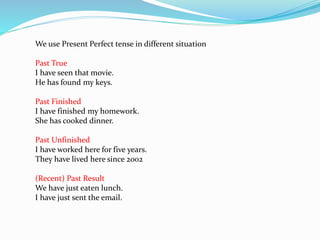 We use Present Perfect tense in different situation
Past True
I have seen that movie.
He has found my keys.
Past Finished
I have finished my homework.
She has cooked dinner.
Past Unfinished
I have worked here for five years.
They have lived here since 2002
(Recent) Past Result
We have just eaten lunch.
I have just sent the email.
 