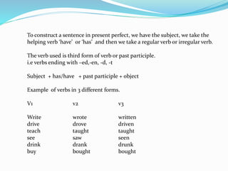 To construct a sentence in present perfect, we have the subject, we take the
helping verb ‘have’ or ‘has’ and then we take a regular verb or irregular verb.
The verb used is third form of verb or past participle.
i.e verbs ending with –ed,-en, -d, -t
Subject + has/have + past participle + object
Example of verbs in 3 different forms.
V1 v2 v3
Write wrote written
drive drove driven
teach taught taught
see saw seen
drink drank drunk
buy bought bought
 