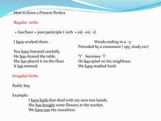How to form a Present Perfect
Regular verbs
+ has/have + past participle ( verb + ed, -en, -t)
I have worked there. Words ending in a -y
Preceded by a consonant ( spy, study etc)
You have listened carefully.
He has cleared the table. ‘Y’ becomes ‘I’
She has placed it on the floor. He has spied on his neighbour.
It has snowed. We have studied hard.
Irregular Verbs
Build, buy
Example:
I have built that shed with my own two hands.
She has bought some flowers at the market.
We have run the marathon.
 
