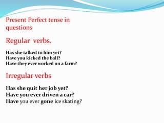 Present Perfect tense in
questions
Regular verbs.
Has she talked to him yet?
Have you kicked the ball?
Have they ever worked on a farm?
Irregular verbs
Has she quit her job yet?
Have you ever driven a car?
Have you ever gone ice skating?
 