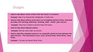 Usages
 Used to talk about recent actions that the result is in present.
Example: Mom I’ve cleaned the refrigerator. It looks new.
 Used to talk about actions occurring in an incomplete period of time. Indicated
by today, this morning, afternoon, evening, week , month ,year and etc.
Example: They have visited us several times this week.
 Used to talk about habitual actions.
Example: She has never kept my secrets.
 Used to describe repeated actions in an unspecific period of time between the
past and now. The expressions twice, once, several times, three times, many
times.
Example: I’ve seen my fiancé three times.
 