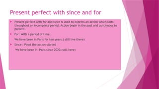 Present perfect with since and for
 Present perfect with for and since is used to express an action which lasts
throughout an incomplete period. Action begin in the past and continuous to
present.
 For: With a period of time.
We have been in Paris for ten years.( still live there)
 Since : Point the action started
We have been in Paris since 2020.(still here)
 