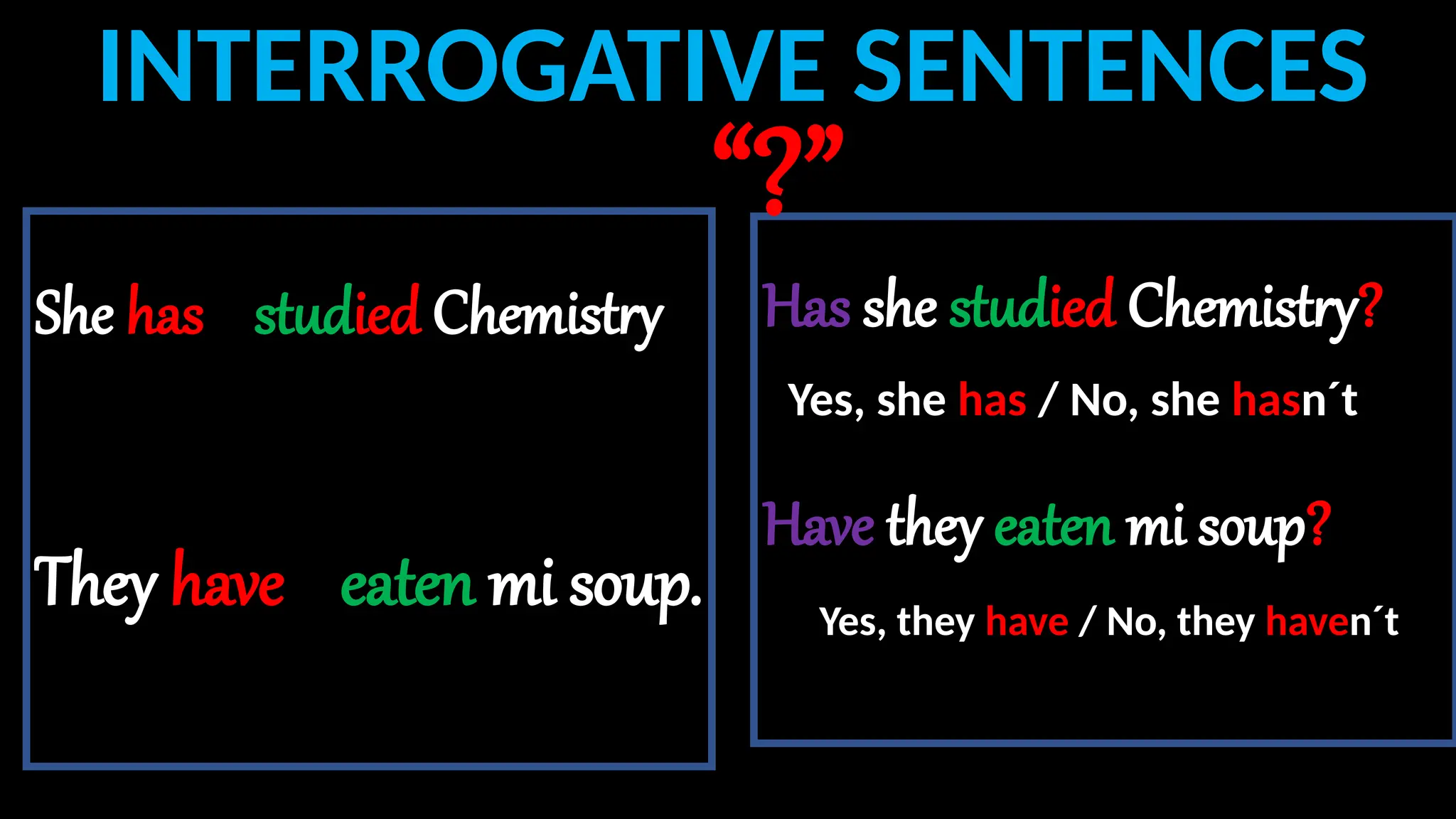 Has she studied Chemistry?
Have they eaten mi soup?
INTERROGATIVE SENTENCES
She has studied Chemistry
They have eaten mi soup.
“?”
Yes, she has / No, she hasn´t
Yes, they have / No, they haven´t
 
