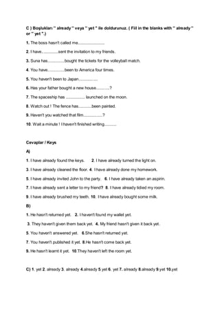 C ) Boşlukları '' already '' veya '' yet '' ile doldurunuz. ( Fiil in the blanks with '' already ''
or '' yet ''.)
1. The boss hasn't called me........................
2. I have...............sent the invitation to my friends.
3. Suna has...............bought the tickets for the volleyball match.
4. You have...............been to America four times.
5. You haven't been to Japan.................
6. Has your father bought a new house............?
7. The spaceship has ................. launched on the moon.
8. Watch out ! The fence has............been painted.
9. Haven't you watched that film.................?
10. Wait a minute ! I haven't finished writing...........

Cevaplar / Keys
A)
1. I have already found the keys.

2. I have already turned the light on.

3. I have already cleaned the floor. 4. I have already done my homework.
5. I have already invited John to the party. 6. I have already taken an aspirin.
7. I have already sent a letter to my friend? 8. I have already tidied my room.
9. I have already brushed my teeth. 10. I have already bought some milk.
B)
1. He hasn't returned yet. 2. I haven't found my wallet yet.
3. They haven't given them back yet. 4. My friend hasn't given it back yet.
5. You haven't answered yet. 6.She hasn't returned yet.
7. You haven't published it yet. 8.He hasn't come back yet.
9. He hasn't learnt it yet. 10.They haven't left the room yet.

C) 1. yet 2. already 3. already 4.already 5.yet 6. yet 7. already 8.already 9.yet 10.yet

 