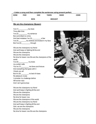 - Listen a song and then complete the sentences using present perfect.
DONE        PAID               HAD             TAKEN        MADE         COME

                        BEEN                      BROUGHT

We are the champions (Queen)

I’ve (1) __________my dues
Time after time
I’ve (2) _________ my sentence
But committed no crime
And bad mistakes I’ve (3) _________ a few
I’ve (4) ________my shelves and kicked in my face
But I’ve (5) _________ through

We are the champions my friend
And we’ll keep on fighting till the end
We are the champions
We are the champions
No time for losers ‘cos We are the champions of the
world
I’ve (6) __________ my bows
my curtain calls
You’ve (7) ________ me fame and fortune
And everything that goes with it
I thank you all
But it’s (8) ________ no bed of roses
No pleasure cruise
I consider it a challenge before
All human race
And I ain’t gonna lose

We are the champions my friend
And we’ll keep in fighting till the end
We are the champions
We are the champions
No time for losers ‘cos
We are the champions of the world
We are the champions my friend
And we’ll keep in fighting till the end
Ooh, we are the champions
We are the champions
No time for losers ‘cos We are the champions
 