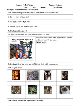Present Perfect Tense Teacher Fortuna
Class:_____ No:_____ Name:________Date:20140721
Have you ever seen my cat? By Eric Carle
Task 1: Pre-reading questions. Please write down your own answers.
1. Do you have a house cat?
2. Have you ever lost your cat?
3. Where would you look for your cat?
Task 2: Look at the cover!
Tell your partner what you think will happen in the book.
Discuss what will happen in the book with your partners
and then share with your group.
Write it down.
Task 3: Read Have You Seen My Cat? By Eric Carle with your partner.
Task 4: Types of cat
Task 5: What sentence is repeated in the book?
 