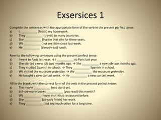 Exsersices 1
Complete the sentences with the appropriate form of the verb in the present perfect tense:
a) I __________ (finish) my homework.
b) They __________ (travel) to many countries.
c) She __________ (live) in that city for three years.
d) We __________ (not see) him since last week.
e) He __________ (already eat) lunch.
Rewrite the following sentences using the present perfect tense:
a) I went to Paris last year. → I __________ to Paris last year.
b) She started a new job two months ago. → She __________ a new job two months ago.
c) They studied Spanish in school. → They __________ Spanish in school.
d) We visited the museum yesterday. → We __________ the museum yesterday.
e) He bought a new car last week. → He __________ a new car last week.
Fill in the blanks with the correct form of the verb in the present perfect tense:
a) The movie __________ (not start) yet.
b) b) How many books __________ (you read) this month?
c) We __________ (never visit) that restaurant before.
d) She __________ (already finish) her work.
e) They __________ (not see) each other for a long time.
 