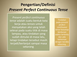 Pengertian/Definisi
Present Perfect Continuous Tense
Present perfect continuous
tense adalah suatu bentuk kata
kerja atau tenses untuk
menyatakan aksi yang telah
selesai pada suatu titik di masa
lampau, atau tindakan yang
sudah dimulai di masa lalu,
tetapi tindakan tersebut masih
terjadi/berlanjut sampai masa
sekarang.
Tindakan
pada present
perfect
continuous
tense biasanya
berdurasi
waktu tertentu
dan ada
kaitannya
dengan kondisi
sekarang.
 