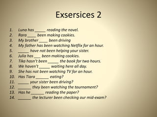 Exsersices 2
1. Luna has _____ reading the novel.
2. Rara ____ been making cookies.
3. My brother ____ been driving
4. My father has been watching Netflix for an hour.
5. _____ have not been helping your sister.
6. Julia has ___ been making cookies.
7. Tika hasn’t been _____ the book for two hours.
8. We haven’t _____ waiting here all day.
9. She has not been watching TV for an hour.
10. Has Tiara ______ eating?
11. _____ your sister been driving?
12. ______ they been watching the tournament?
13. Has he ______ reading the paper?
14. ______ the lecturer been checking our mid-exam?
 