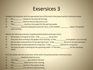 Exsersices 3
Complete the sentences with the appropriate form of the verb in the present perfect continuous tense:
a) She __________ (study) for the exam all morning.
b) We __________ (wait) at the bus stop since 3 p.m.
c) They __________ (work) on the project for the past two weeks.
d) I __________ (practice) playing the piano for hours. e) The children __________ (play) in the garden
since morning.
Rewrite the following sentences using the present perfect continuous tense:
a) He has been running for an hour. → He __________ for an hour.
b) They have been working in the garden since morning. → They __________ in the garden since morning.
c) She has been cooking dinner for the past two hours. → She __________ dinner for the past two hours.
d) We have been studying Spanish for a long time. → We __________ Spanish for a long time.
e) The team has been practicing for the upcoming match. → The team __________ for the upcoming
match.
Fill in the blanks with the correct form of the verb in the present perfect continuous tense:
a) I __________ (read) this book for hours.
b) How long __________ (you wait) for the bus?
c) They __________ (play) tennis since morning.
d) She __________ (work) on the project all day.
e) We __________ (not exercise) regularly lately.
 
