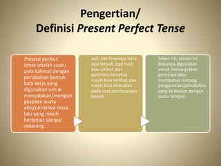 Pengertian/
Definisi Present Perfect Tense
Present perfect
tense adalah suatu
pola kalimat dengan
perubahan bentuk
kata kerja yang
digunakan untuk
menyatakan/mengun
gkapkan suatu
aksi/peristiwa masa
lalu yang masih
berlanjut sampai
sekarang.
Jadi, peristiwanya baru
saja terjadi, tapi hasil
atau akibat dari
peristiwa tersebut
masih bisa terlihat dan
masih bisa dirasakan
pada saat pembicaraan
terjadi
Selain itu, tenses ini
biasanya digunakan
untuk menunjukkan
peristiwa atau
membahas tentang
pengalaman/perubahan
yang berkaitan dengan
suatu tempat.
 