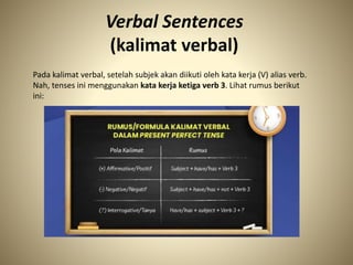 Verbal Sentences
(kalimat verbal)
Pada kalimat verbal, setelah subjek akan diikuti oleh kata kerja (V) alias verb.
Nah, tenses ini menggunakan kata kerja ketiga verb 3. Lihat rumus berikut
ini:
 