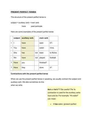 PRESENT PERFECT TENSES<br />The structure of the present perfect tense is:<br />subject+auxiliary verb+main verb  have past participle<br />Here are some examples of the present perfect tense:<br /> subjectauxiliary verb main verb +Ihave seenET.+Youhave eatenmine.-Shehasnotbeento Rome.-Wehavenotplayedfootball.?Haveyou finished? ?Havethey doneit?<br />Contractions with the present perfect tense<br />When we use the present perfect tense in speaking, we usually contract the subject and auxiliary verb. We also sometimes do this when we write.<br />He's or he's??? Be careful! The 's contraction is used for the auxiliary verbs have and be. For example, quot;
It's eatenquot;
 can mean: It has eaten. [present perfect tense, active voice]It is eaten. [present tense, passive voice]It is usually clear from the context.<br /> <br />I haveI'veYou haveYou'veHe hasShe hasIt hasJohn hasThe car hasHe'sShe'sIt'sJohn'sThe car'sWe haveWe'veThey haveThey've<br />Here are some examples:<br />I've finished my work.<br />John's seen ET.<br />They've gone home.<br />
