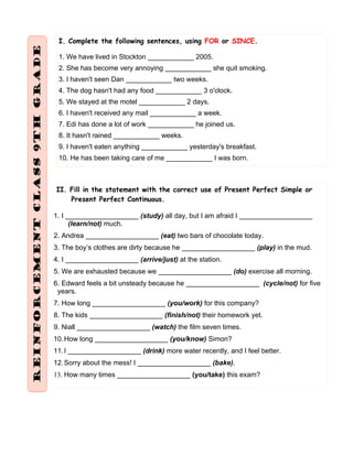 I. Complete the following sentences, using FOR or SINCE.
1. We have lived in Stockton ____________ 2005.
2. She has become very annoying ____________ she quit smoking.
3. I haven't seen Dan ____________ two weeks.
4. The dog hasn't had any food ____________ 3 o'clock.
5. We stayed at the motel ____________ 2 days.
6. I haven't received any mail ____________ a week.
7. Edi has done a lot of work ____________ he joined us.
8. It hasn't rained ____________ weeks.
9. I haven't eaten anything ____________ yesterday's breakfast.
10. He has been taking care of me ____________ I was born.
II. Fill in the statement with the correct use of Present Perfect Simple or
Present Perfect Continuous.
1. I ___________________ (study) all day, but I am afraid I ___________________
(learn/not) much.
2. Andrea ___________________ (eat) two bars of chocolate today.
3. The boy’s clothes are dirty because he ___________________ (play) in the mud.
4. I ___________________ (arrive/just) at the station.
5. We are exhausted because we ___________________ (do) exercise all morning.
6. Edward feels a bit unsteady because he ___________________ (cycle/not) for five
years.
7. How long ___________________ (you/work) for this company?
8. The kids ___________________ (finish/not) their homework yet.
9. Niall ___________________ (watch) the film seven times.
10.How long ___________________ (you/know) Simon?
11.I ___________________ (drink) more water recently, and I feel better.
12.Sorry about the mess! I ___________________ (bake).
13. How many times ___________________ (you/take) this exam?
 