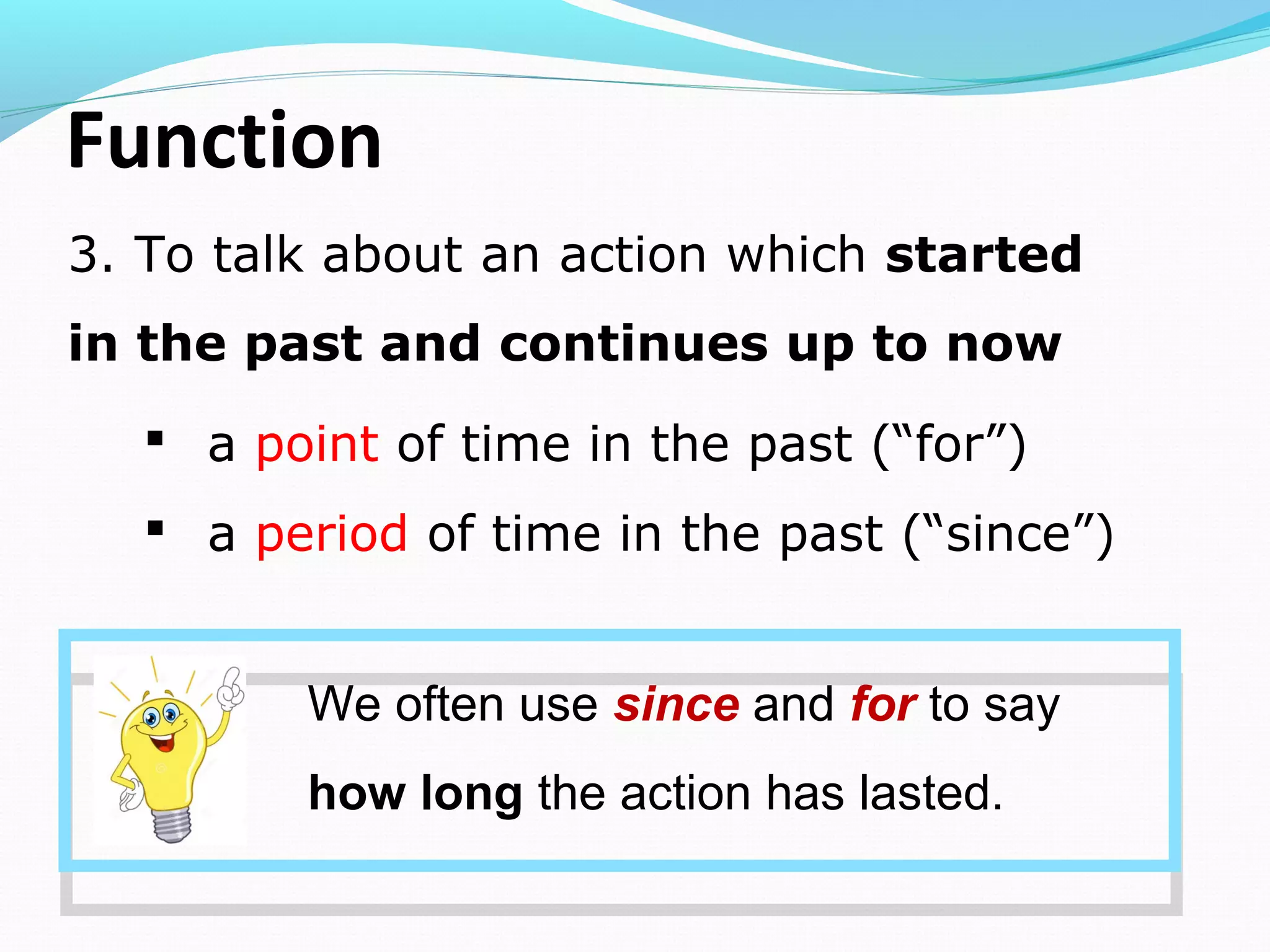Function
3. To talk about an action which started
in the past and continues up to now
We often use since and for to say
how long the action has lasted.
 a point of time in the past (“for”)
 a period of time in the past (“since”)
 