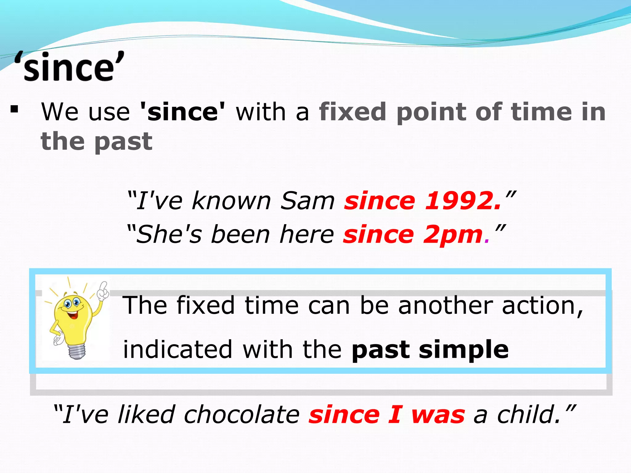  We use 'since' with a fixed point of time in
the past
“I've known Sam since 1992.”
“I've liked chocolate since I was a child.”
“She's been here since 2pm.”
The fixed time can be another action,
indicated with the past simple
 